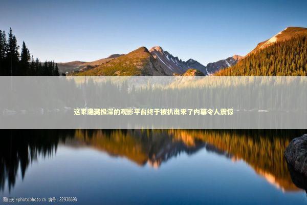 这家隐藏极深的观影平台终于被扒出来了内幕令人震惊 这家隐藏极深的观影平台终于被扒出来了内幕令人震惊 影视小说