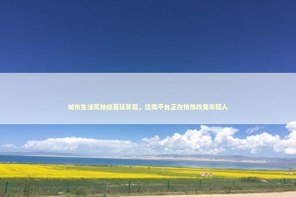 城市生活孤独症蔓延背后,这类平台正在悄悄改变年轻人 城市生活孤独症蔓延背后,这类平台正在悄悄改变年轻人 情感心理